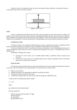 Equilíbrio Cinético (ou dinâmico) (corpo está em um movimento retilíneo uniforme e na ausência de forças ou
as forças que atuam sobre este corpo se anulam).
Atrito
Atrito é a componente horizontal da força de contato que atua sempre que dois corpos entram em choque e há
tendência ao movimento. Essas forças de atrito possuem uma grande importância nos processos que ocorrem na Natureza.
Elas se originam nas superfícies de contato entre dois corpos. Define-se a força de atrito como uma força de oposição à
tendência do escorregamento. Tal força é gerada devido a irregularidades entre as duas superfícies questão em contato.
Coeficiente de Atrito
Coeficiente de atrito é um coeficiente adimensional que expressa a oposição que mostram as superfícies de dois
corpos em contato ao deslizar um em relação ao outro. Usualmente é representado com a letra grega μ.
O valor do coeficiente de atrito é característico de cada par de materiais, e não uma propriedade intrínseca do
material. Depende de muitos fatores tais como o acabamento das superfícies em contato, a velocidade relativa entre as
superfícies, etc.
Usualmente se distingue dois valores:
 Coeficiente de atrito estático (μe): É medido quando ambas as superfícies estão em repouso (sem
mover-se).
 Coeficiente de atrito cinético (μc): É medido quando uma ou ambas as superfícies estão em movimento
(pode mover-se apenas uma ou as duas).
Força de Atrito
Por mais lisa que uma superfície seja, ela nunca será totalmente livre de atrito. Sempre que aplicarmos uma força
a um corpo, sobre uma superfície, este acabará parando. É isto que caracteriza a força de atrito:
 Opõe-se ao movimento;
 Depende da natureza e da rugosidade da superfície (coeficiente de atrito);
 É proporcional à força normal de cada corpo;
 Transforma a energia cinética do corpo em outro tipo de energia que é liberada ao meio.
A força de atrito é calculada pela seguinte relação:
Fat = µ.N
Onde:
μ: coeficiente de atrito (adimensional)
N: Força normal (N).
Onde N e igual a força Peso então: P = m.g
P: força Peso [N]
m: massa [kg]
g: gravidade [9,8 m/s2
]
Figura 2. Equilíbrio cinético
 