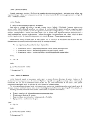 Atrito Estático e Cinético
Quando empurramos um carro, é fácil observar que até o carro entrar em movimento é necessário que se aplique uma
força maior do que a força necessária quando o carro já está se movimentando. Isto acontece, pois existem dois tipos de
atrito: o estático e o cinético.
Atrito Estático
É o atrito que atua enquanto o corpo está em repouso.
Este atrito foi estudado pela primeira vez pelo cientista francês Coulomb (1736-1806). Ele pegou um corpo em
repouso e sobre ele foi efetuando uma força com o intuito de movimentá-lo. Sob a ação desta força a superfície reagia
exercendo sobre o corpo uma força de atrito. Nos primeiros instantes Coulomb percebeu que o corpo não se movimentava
porque a força equilibrava o sistema, de acordo com a 1ª Lei de Newton. Mas, depois de continuar exercendo força, o
físico conseguiu fazer o corpo se movimentar. Coulomb determinou experimentalmente que a força estática de atrito
máxima é igual ao valor da força mínima para ele se movimentar: Fe máxima = F mínima para iniciar o movimento.
Desta maneira a força de atrito varia de zero (quando não há solicitação de movimento) até um valor máximo,
chamado de Força de atrito estático ou Força de atrito de destaque (arranque).
Por estas experiências, Coulomb estabeleceu algumas leis:
 A força de atrito estático é independente da área de contato entre as duas superfícies;
 A força de atrito estático é dependente da natureza das superfícies de contato;
 A força de atrito estático é proporcional à força normal (perpendicular às superfícies).
Então:
Fest = µest.N
Onde:
μest: coeficiente de atrito estático
N: Força normal (N)
Atrito Cinético ou Dinâmico
Atrito cinético é quando há movimento relativo entre os corpos. Existem dois tipos de atritos cinéticos: o de
deslizamento ou escorregamento e o de rolamento. O primeiro é quando uma superfície escorrega sobre a outra sem que
nenhum dos dois gire, e o de rolamento é quando um dos dois gira, como o movimento de uma roda. É claro que em
algumas situações podem existir os dois tipos de atritos dinâmicos ao mesmo tempo.
No atrito de deslizamento, para iniciar movimento temos que ter uma força mínima maior que a força de atrito de
destaque, mas para manter este mesmo corpo em movimento é preciso uma força menor que a força de atrito de destaque.
Esta força menor é chamada de força de atrito cinético e tem as seguintes características:
 É menor que a força de atrito estático para as mesmas superfícies;
 É independente das áreas de contato;
 Para velocidades não muito altas é independente da velocidade;
 É proporcional à reação normal de apoio.
Então:
Fcin = µcin.N
Onde:
μest: coeficiente de atrito cinético
N: Força normal (N)
 