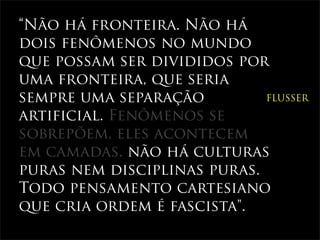 “Não há fronteira. Não há
dois fenômenos no mundo
que possam ser divididos por
uma fronteira, que seria
sempre uma separação         FLUSSER

artificial. Fenômenos se
sobrepõem, eles acontecem
em camadas. não há culturas
puras nem disciplinas puras.
Todo pensamento cartesiano
que cria ordem é fascista".
 