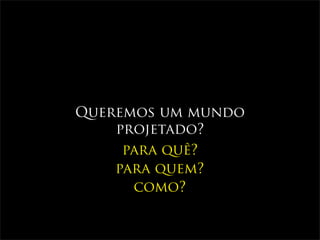 Queremos um mundo
    projetado?
     para quê?
    para quem?
      como?
 