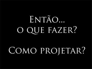 Então...
 o que fazer?

Como projetar?
 