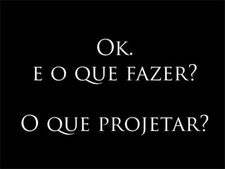Ok.
e o que fazer?

O que projetar?
 