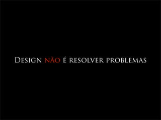 Design não é resolver problemas
 