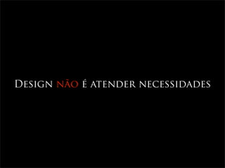 Design não é atender necessidades
 
