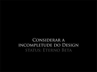 Considerar a
incompletude do Design
   status: Eterno Beta
 