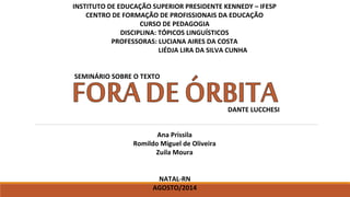 INSTITUTO DE EDUCAÇÃO SUPERIOR PRESIDENTE KENNEDY – IFESP
CENTRO DE FORMAÇÃO DE PROFISSIONAIS DA EDUCAÇÃO
CURSO DE PEDAGOGIA
DISCIPLINA: TÓPICOS LINGUÍSTICOS
PROFESSORAS: LUCIANA AIRES DA COSTA
LIÉDJA LIRA DA SILVA CUNHA
SEMINÁRIO SOBRE O TEXTO
Ana Prissila
Romildo Miguel de Oliveira
Zuila Moura
DANTE LUCCHESI
NATAL-RN
AGOSTO/2014
 