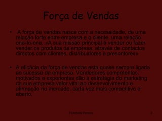 Força de Vendas A força de vendas nasce com a necessidade, de uma relação forte entre empresa e o cliente, uma relação one-to-one. «A sua missão principal é vender ou fazer vender os produtos da empresa, através de contactos directos com clientes, distribuidores e prescritores» A eficácia da força de vendas está quase sempre ligada ao sucesso da empresa. Vendedores competentes, motivados e experientes dão à estratégia do marketing da sua empresa valor vital ao desenvolvimento e afirmação no mercado, cada vez mais competitivo e aberto. Felisbela Pereira 