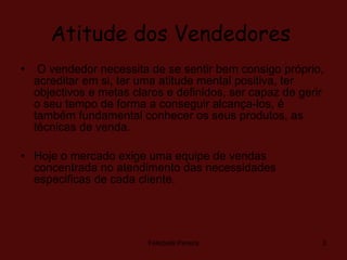 Atitude dos Vendedores   O vendedor necessita de se sentir bem consigo próprio, acreditar em si, ter uma atitude mental positiva, ter objectivos e metas claros e definidos, ser capaz de gerir o seu tempo de forma a conseguir alcança-los, é também fundamental conhecer os seus produtos, as técnicas de venda. Hoje o mercado exige uma equipe de vendas concentrada no atendimento das necessidades especificas de cada cliente.  Felisbela Pereira 