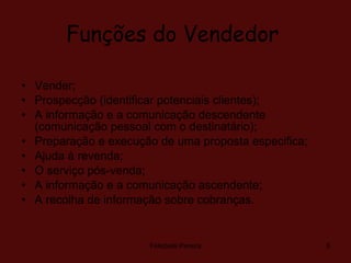 Funções do Vendedor   Vender;  Prospecção (identificar potenciais clientes);  A informação e a comunicação descendente (comunicação pessoal com o destinatário); Preparação e execução de uma proposta especifica;  Ajuda à revenda;  O serviço pós-venda;  A informação e a comunicação ascendente;  A recolha de informação sobre cobranças. Felisbela Pereira 