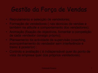 Gestão da Força de Vendas Recrutamento e selecção de vendedores; Formação de vendedores ( nas técnicas de vendas e também na atitude e comportamento dos vendedores); Animação (fixação de objectivos, fomentar a competição de cada vendedor consigo próprio); Planeamento da actividade de supervisão (coaching, acompanhamento do vendedor sem interferência e treino à posterior) ; Controlo e avaliação ( é indispensável quer do ponto de vista da empresa quer dos próprios vendedores). Felisbela Pereira 
