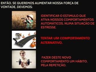 ENTÃO, SE QUEREMOS AUMENTAR NOSSA FORÇA DE
VONTADE, DEVEMOS:
IDENTIFICAR O ESTIMULO QUE
ATIVA NOSSOS COMPORTAMENTOS
AUTOMÁTICOS, NUMA SITUAÇÃO DE
ESTRESSE.
FAZER DESTE NOVO
COMPORTAMENTO UM HÁBITO,
PELA REPETIÇÃO.
TENTAR UM COMPORTAMENTO
ALTERNATIVO.
 