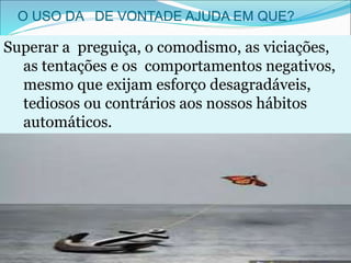 O USO DA DE VONTADE AJUDA EM QUE?
Superar a preguiça, o comodismo, as viciações,
as tentações e os comportamentos negativos,
mesmo que exijam esforço desagradáveis,
tediosos ou contrários aos nossos hábitos
automáticos.
 