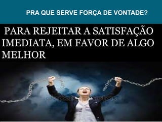 PRA QUE SERVE FORÇA DE VONTADE?
PARA REJEITAR A SATISFAÇÃO
IMEDIATA, EM FAVOR DE ALGO
MELHOR
 