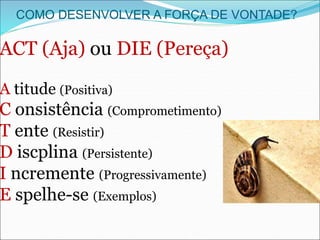COMO DESENVOLVER A FORÇA DE VONTADE?
ACT (Aja) ou DIE (Pereça)
A titude (Positiva)
C onsistência (Comprometimento)
T ente (Resistir)
D iscplina (Persistente)
I ncremente (Progressivamente)
E spelhe-se (Exemplos)
 