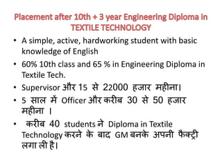 • A simple, active, hardworking student with basic
knowledge of English
• 60% 10th class and 65 % in Engineering Diploma in
Textile Tech.
• Supervisor और 15 से 22000 हजार महीिा।
• 5 साल में Officer और करीब 30 से 50 हजार
महीिा ।
• करीब 40 students िे Diploma in Textile
Technology करिे के बाद GM बिके अपिी फै क्ट्री
लगा ली है।
 