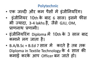 Polytechnic
• एक जल्दी और कम पैसों में इंजीनियररंग।
• इंजीनियर 10th के बाद 6 साल। इसमे फीस
भी ज्यादा, 3-4 lakhs है, जैसे GJU, OM,
प्राणिाथ प्रणामी।
• इंजीनियररंग Diploma में 10th के 3 साल बाद
कमािे लग जाता है।
• B.A/B.Sc + B.Ed 7 साल में करते है तब तक
Diploma in Textile Technology के 4 साल की
कमाई करके आप Officer बि जाते हो।
 