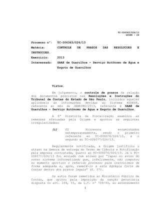 TC-006363/026/13
                                                              GCDER - 24


Processo nº:    TC-006363/026/13
Matéria:        CONTROLE      DE       PRAZOS   DAS   RESOLUCOES      E
INSTRUCOES.
Exercício:      2013
Interessado:    SAAE de Guarulhos – Serviço Autônomo de Água e
                Esgoto de Guarulhos




              Vistos.

            Em julgamento, o controle de prazos da relação
dos documentos previstos nas Resoluções e Instruções do
Tribunal de Contas do Estado de São Paulo, incluídos aqueles
aplicáveis às    informações   devidas ao Sistema     AUDESP,
referente ao mês de JANEIRO/2013, referente à SAAE de
Guarulhos – Serviço Autônomo de Água e Esgoto de Guarulhos.

            A 8ª Diretoria de Fiscalização examinou as
remessas efetuadas pela Origem e apontou as seguintes
irregularidades:

              (i)       02         Processos          encaminhados
                        extemporaneamente,   sendo    o   primeiro
                        referente   ao   TC-006076/026/13,   e   o
                        segundo ao TC-006077/026/13.

            Regularmente notificada, a Origem justificou o
atraso na demora de entrega do Termo de Ciência e Notificação
pela empresa contratada, quanto ao TC-006076/026/13. Já o TC-
006077/026/13 foi enviado com atraso por “lapso no aviso do
nosso sistema informatizado que, infelizmente, não computou
no momento oportuno o referido processo para instruirmos de
forma adequada e, após, remetê-lo a esta Egrégia Corte de
Contas dentro dos prazos legais” (f. 07).

            Os autos foram remetidos ao Ministério Público de
Contas, que opinou pela imposição da sanção pecuniária
disposta no art. 104, II, da L.C. nº 709/93, ao entendimento
                                   1
 