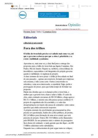 28/03/2011                            Folha de S.Paulo - Editoriais: Fora dos t…
                       ASSINE        BATE-PAPO            BUSCA             E-MAIL                SAC                SHOPPING UOL




                                                                     São Paulo, segunda-feira, 28 de março de 2011

                        Próximo Texto | Índice | Comunicar Erros

                        Editoriais
                        editoriais@uol.com.br

                        Fora dos trilhos
                        O leilão do trem-bala precisa ser adiado mais uma vez, até
                        que o governo esclareça por que a obra é prioritária e se
                        existe viabilidade econômica

                        Aproxima-se, mais uma vez, a data final para a entrega das
                        propostas para o leilão do trem-bala que ligaria Campinas, São
                        Paulo e Rio de Janeiro. Repete-se, também, a desconfiança de
                        investidores, especialistas e até integrantes do próprio governo
                        quanto à viabilidade e à urgência do projeto.
                        A duas semanas do novo prazo -o leilão já fora adiado no final
                        do ano passado- , apenas um consórcio, formado por empresas
                        sul-coreanas, é tido como certo. Outras concorrentes se
                        articulam, e uma nova interessada, a espanhola Talgo, pediu a
                        prorrogação do prazo, para que tenha tempo de formular sua
                        proposta.
                        Diante das dúvidas que se avolumam sobre o trem-bala, o
                        melhor que o governo tem a fazer é adiar o leilão. O custo da
                        obra, antes estimado em menos de R$ 20 bilhões, chega agora a
                        R$ 33,1 bilhões, e mesmo esta cifra parece pouco confiável. O
                        projeto de engenharia não foi concluído, e o valor das
                        desapropriações no trajeto não passa de estimativa -entre outras
                        questões que ainda carecem de respostas.
                        A própria extensão do envolvimento governamental na obra
                        precisa ser questionada. Sairão dos cofres públicos, de pronto,
                        R$ 3,4 bilhões para formação de uma nova estatal, que será
                        parceira do projeto. Outros R$ 19,9 bilhões serão financiados
                        pelo BNDES. Se nos primeiros anos o número de passageiros
                        ficar abaixo do estimado -e nada garante que não fique-, até R$
                        5 bilhões adicionais serão subsidiados.
                        Enquanto isso, a infraestrutura do país segue rumo ao colapso,

                        com aeroportos superlotados, rodovias esburacadas e mal
…uol.com.br/fsp/…/fz2803201101.htm                                                                                              1/2
 