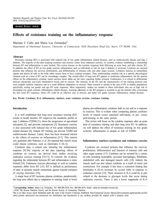 Nutrition Research and Practice (Nutr Res Pract) 2010;4(4):259-269
DOI: 10.4162/nrp.2010.4.4.259

    Invited Review Article


Effects of resistance training on the inflammatory response
                                                                  §
Mariana C Calle and Maria Luz Fernandez
Department of Nutritional Sciences, University of Connecticut, 3624 Horsebarn Road Ext, Storrs, CT 06269, USA



Abstract
   Resistance training (RT) is associated with reduced risk of low grade inflammation related diseases, such as cardiovascular disease and type 2
diabetes. The majority of the data studying cytokines and exercise comes from endurance exercise. In contrast, evidence establishing a relationship
between RT and inflammation is more limited. This review focuses on the cytokine responses both following an acute bout, and after chronic RT.
In addition, the effect of RT on low grade systemic inflammation such as individuals at risk for type 2 diabetes is reviewed. Cytokines are secreted
proteins that influence the survival, proliferation, and differentiation of immune cells and other organ systems. Cytokines function as intracellular
signals and almost all cells in the body either secrete them or have cytokine receptors. Thus, understanding cytokine role in a specific physiological
situation such as a bout of RT can be exceedingly complex. The overall effect of long term RT appears to ameliorate inflammation, but the specific
effects on the inflammatory cytokine, tumor necrosis factor alpha are not clear, requiring further research. Furthermore, it is critical to differentiate
between chronically and acute Interleukin-6 levels and its sources. The intensity of the RT and the characteristics of the training protocol may
exert singular cytokine responses and as a result different adaptations to exercise. More research is needed in the area of RT in healthy populations,
specifically sorting out gender and age RT acute responses. More importantly, studies are needed in obese individuals who are at high risk of
developing low grade systemic inflammatory related diseases. Assuring adherence to the RT program is essential to get the benefits after overcoming
the first acute RT responses. Hence RT could be an effective way to prevent, and delay low grade systemic inflammatory related diseases.

Key Words: Cytokines, IL-6, inflammatory markers, acute resistance exercise, resistance training



Introduction1)                                                                        plasma pro-inflammatory cytokines both at rest and as a response
                                                                                      to exercise. This is evident when comparing plasma cytokines
   It is well established that long term resistance training (RT)                     levels of trained versus untrained individuals, or pre- versus
results in health benefits. RT improves the metabolic profile in                      post-training in the same person.
type 2 diabetes (T2DM) [1], slows the progression of age-related                        This review will focus on the cytokine responses after an acute
sarcopenia [2], and prevents osteoporosis [3]. Resistance exercise                    bout of resistance training and after long term RT. In addition,
is also associated with reduced risk of low grade inflammation                        we will address the effect of resistance training on low grade
related diseases [4]. Indeed, RT training can prevent T2DM and                        systemic inflammation in people at risk of T2DM.
cardiovascular diseases. Lately, there has been increased interest
in the effects of exercise on inflammation [5-7]. This interest
was generated after Pedersen et al. [8] reported that muscle tissue                   Inflammatory markers (cytokines) and resistance exercise
could release cytokines, such as interleukin 6 (IL-6).
   Cytokines play a central role initiating the inflammatory                            Cytokines are secreted proteins that influence the survival,
response [9].The majority of the data reporting effects of                            proliferation, differentiation and function of immune cells and
cytokines on exercise are derived from studies involving                              other organ systems [17]. Cytokines can be secreted by a variety
endurance exercise training [10-13]. In contrast, the evidence                        of cells including neutrophils, activated macrophages, fibroblasts,
regarding the relationship between RT and inflammation is more                        endothelial cells and damaged muscle cells [18]. Indeed, the
limited [14]. Endurance exercise physiology as well as cytokine                       muscle itself can also release cytokines as a result of motor unit
responses differ from RT [15]. RT is defined as performance                           contractions. For example it has been a consistent finding that
of static or dynamic muscle contractions against external resistance                  interleukin 6 (IL-6) increases by several folds in response to
of varying intensities [16].                                                          endurance exercise [19]. These increases in IL-6 could be in part
   A single bout of RT increases plasma cytokines, paradoxically,                     related to the decrease in glycogen levels that occur during
the long term effects due to adaptation to training result in lower                   endurance exercise. There is also a lower magnitude of IL-6

§
 Corresponding Author: Maria Luz Fernandez, Tel. 860-486-3674, Fax. 860-486-3674, Email. maria-luz.fernandez@uconn.edu
ⓒ2010 The Korean Nutrition Society and the Korean Society of Community Nutrition
This is an Open Access article distributed under the terms of the Creative Commons Attribution Non-Commercial License (http://creativecommons.org/licenses/by-nc/3.0/)
which permits unrestricted non-commercial use, distribution, and reproduction in any medium, provided the original work is properly cited.
 