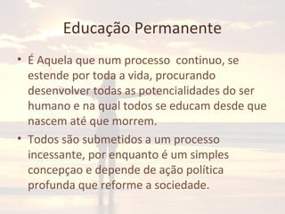 Educação Permanente
• É Aquela que num processo continuo, se
estende por toda a vida, procurando
desenvolver todas as potencialidades do ser
humano e na qual todos se educam desde que
nascem até que morrem.
• Todos são submetidos a um processo
incessante, por enquanto é um simples
concepçao e depende de ação política
profunda que reforme a sociedade.
 