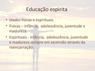 Educação espirita
• Idades físicas e espirituais
• Fisicas – infância, adolescência, juventude e
madureza.
• Espirituais - infância, adolescência, juventude
e madureza sempre em ascensão através da
reencarnação.
 