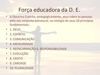 Força educadora da D. E.
• A Doutrina Espírita, pedagogicamente, atua sobre as pessoas
pelo seu conjunto estrutural, na sinergia de seus 10 princípios
fundamentais:
• 1. DEUS
• 2. ESPÍRITO
• 3. COMUNICAÇÃO
• 4. MEDIUNIDADE
• 5. REENCARNAÇÃO 6. RESPONSABILIDADE
• 7. EVOLUÇÃO
• 8. CRISTO
• 9. CARDADE
• 10. PLURALIDADE
 