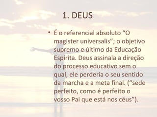 1. DEUS
• É o referencial absoluto “O
magister universalis”; o objetivo
supremo e último da Educação
Espírita. Deus assinala a direção
do processo educativo sem o
qual, ele perderia o seu sentido
da marcha e a meta final. (“sede
perfeito, como é perfeito o
vosso Pai que está nos céus”).
 