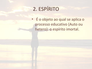 2. ESPÍRITO
• É o objeto ao qual se aplica o
processo educativo (Auto ou
hetero): o espírito imortal.
 