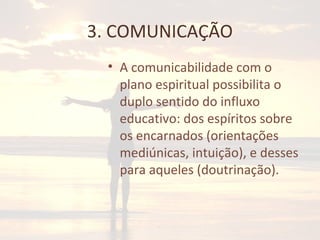 3. COMUNICAÇÃO
• A comunicabilidade com o
plano espiritual possibilita o
duplo sentido do influxo
educativo: dos espíritos sobre
os encarnados (orientações
mediúnicas, intuição), e desses
para aqueles (doutrinação).
 