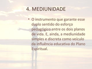 4. MEDIUNIDADE
• O instrumento que garante esse
duplo sentido do esforço
pedagógico entre os dois planos
de vida. E, ainda, a mediunidade
simples e discreta como veículo
da influência educativa do Plano
Espiritual.
 