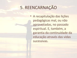 5. REENCARNAÇÃO
• A recapitulação das lições
pedagógicas mal, ou não
aproveitadas, no passado
espiritual. E, também, a
garantia da continuidade da
educação através das vidas
sucessivas.
 
