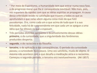 • “ Por meio do Espiritismo, a Humanidade tem que entrar numa nova fase,
a do progresso moral que lhe é conseqüência inevitável. Não mais, pois,
vos espanteis da rapidez com que as idéias espíritas se propagam. A causa
dessa celeridade reside na satisfação que trazem a todos os que as
aprofundam e que nelas vêem alguma coisa mais do que fútil
passatempo. Ora, como cada um o que acima de tudo quer é a sua
felicidade, nada há de surpreendente em que cada um se apegue a uma
idéia que faz ditosos os que a esposam.
• Três períodos distintos apresenta o desenvolvimento dessas idéias:
primeiro, o da curiosidade, que a singularidade dos fenômenos
produzidos desperta;
• segundo, o do raciocínio e da filosofia;
• terceiro, o da aplicação e das conseqüências. O período da curiosidade
passou; a curiosidade dura pouco. Uma vez satisfeita, muda de objeto. O
mesmo não acontece com o que desafia a meditação séria e o raciocínio.
Começou o segundo período, o terceiro virá inevitavelmente. (AK-1857)
 