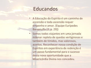 Educandos
• A Educação do Espírito é um caminho de
ascensão e toda ascensão requer
empenho e amor. (Equipe Eurípedes
Barsanulfo [2, p. 29])
• Somos todos viajantes em uma jornada
milenar repleta de quedas vertiginosas e
também de tímidos, mas valorosos,
acertos. Reconhecer nossa condição de
Espíritos em experiência de redenção é
um passo fundamental para o sucesso
desta nova oportunidade que a
Misericórdia Divina nos concedeu.
 