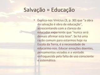 Salvação = Educação
• Explica-nos Vinícius (3, p. 30) que "a obra
da salvação é obra de educação",
acrescentando com a clareza do
educador experiente que "nunca será
demais afirmar esta tese". Se há uma
razão comum para estarmos hoje na
Escola da Terra, é a necessidade de
educarmo-nos. Educar emoções doentes,
pensamentos viciados e a vontade
enfraquecida pela falta de uso consciente
e sistemático.
 