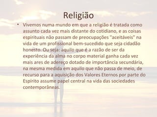 Religião
• Vivemos numa mundo em que a religião é tratada como
assunto cada vez mais distante do cotidiano, e as coisas
espirituais não passam de preocupações "aceitáveis" na
vida de um profissional bem-sucedido que seja cidadão
honesto. Ou seja: aquilo que é a razão de ser da
experiência da alma no corpo material ganha cada vez
mais ares de adereço dotado de importância secundária,
na mesma medida em aquilo que não passa de meio, de
recurso para a aquisição dos Valores Eternos por parte do
Espírito assume papel central na vida das sociedades
contemporâneas.
 