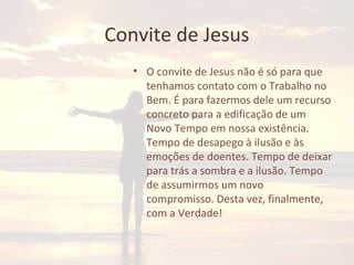 Convite de Jesus
• O convite de Jesus não é só para que
tenhamos contato com o Trabalho no
Bem. É para fazermos dele um recurso
concreto para a edificação de um
Novo Tempo em nossa existência.
Tempo de desapego à ilusão e às
emoções de doentes. Tempo de deixar
para trás a sombra e a ilusão. Tempo
de assumirmos um novo
compromisso. Desta vez, finalmente,
com a Verdade!
 