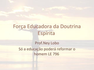 Força Educadora da Doutrina
Espírita
Prof.Ney Lobo
Só a educação poderá reformar o
homem LE 796
 