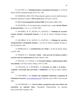 10
07- GUYTON, A. C. Fisiologia humana e mecanismos das doenças: 5. ed. Rio de
Janeiro; Editora Guanabara koogan, p.98 e 134, 1993.
08- HARRIS KA, HOLLY RG. Physicological response to circuit weight training in
borderline hypertensive subjects. Med sci sports exec, 1987 jun;19: 246-52
09- IBGE Censo demográfico do Brasil 2000. Rio de Janeiro: IBGE, 2001.
10- MATSUDO, S. M. Envelhecimento, atividade física e saúde. Revista Mineira
de Educação Física, v.10, n. 1, p. 193-207, 2002.
11- MCARDLE, W. D.; KATCH, F.I.; KATCH,V. L. Fisiologia do exercício-
energia, nutrição e desempenho humano. 4. ed. Rio de Janeiro; Guanabara Koogan,
1996.
12- MCARDLE, W. D.; KATCH, F.I.; KATCH,V. L. Fisiologia do exercício-
energia,nutrição e desempenho humano. 3. ed. Rio de Janeiro; Guanabara Koogan. p.
195-197/450-457, 1992.
13- MEIRELLES, E. A. Atividade física na 3ª idade. 2. ed. Rio de Janeiro; Sprint,
p. 28-43, 1999.
14- NIEMAN, D. C. Exercício e Saúde – como prevenir de doenças usando o
exercício como seu medicamento.São Paulo; Manole, 1999.
15- NOVAES, J. S.; VIANNA, J. M. Personal training e condicionamento físico
em academia. 2 ed. Rio de Janeiro; Shape, p. 99-133, 2003.
16- POLLOCK, M. L.;WILMORE,J. H. Exercícios na saúde e na doença –
Avaliação e prescrição para prevenção e reabilitação.2 ed. Rio de Janeiro; Medice,
1993.
17- SANTAREM, J. M.; Estudos com cardiopatas confirmam a segurança do
treinamento com pesos. www.saudetotal.com.br. Publicado em jun/ 2000. Acesso em jun/
2003.
18- SATURBANO, A. C. Terceira idade e perspectivas para uma ciência com
consciência na educação física.. Monografia (Especialização em educação
física).UNICAMP, Campinas, 1991.
 