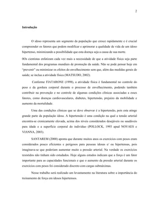 2
Introdução
O idoso representa um segmento da população que cresce rapidamente e é crucial
compreender os fatores que podem modificar e aprimorar a qualidade de vida de um idoso
hipertenso, minimizando a possibilidade que esta doença seja a causa de sua morte.
0Os cientistas enfatizam cada vez mais a necessidade de que a atividade física seja parte
fundamental dos programas mundiais de promoção da saúde. Não se pode pensar hoje em
“prevenir” ou minimizar os efeitos do envelhecimento sem que, além das medidas gerais de
saúde; se inclua a atividade física (MATSUDO, 2002).
Conforme FIATARONE (1998), a atividade física é fundamental no controle do
peso e da gordura corporal durante o processo de envelhecimento, podendo também
contribuir na prevenção e no controle de algumas condições clínicas associadas a esses
fatores, como doenças cardiovasculares, diabetes, hipertensão, prejuízo da mobilidade e
aumento da mortalidade.
Uma das condições clínicas que se deve observar é a hipertensão, pois esta atinge
grande parte da população idosa. A hipertensão é uma condição na qual a tensão arterial
encontra-se cronicamente elevada, acima dos níveis considerados desejáveis ou saudáveis
para idade e a superfície corporal do indivíduo (POLLOCK, 1993 apud NOVAES e
VIANNA, 2003).
SANTAREM (2000) aponta que durante muitos anos os exercícios com pesos eram
considerados pouco eficientes e perigosos para pessoas idosas e/ ou hipertensas, pois
imaginava-se que poderiam aumentar muito a pressão arterial. Na verdade os exercícios
resistidos não tinham sido estudados. Hoje alguns estudos indicam que a força é um fator
importante para as capacidades funcionais e que o aumento da pressão arterial durante os
exercícios com pesos foi considerado discreto com cargas submáximas.
Nesse trabalho será realizado um levantamento na literatura sobre a importância do
treinamento de força em idosos hipertensos.
 