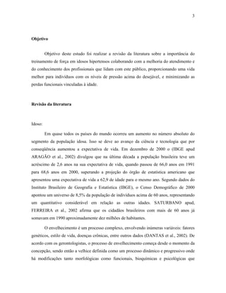 3
Objetivo
Objetivo deste estudo foi realizar a revisão da literatura sobre a importância do
treinamento de força em idosos hipertensos colaborando com a melhoria do atendimento e
do conhecimento dos profissionais que lidam com este público, proporcionando uma vida
melhor para indivíduos com os níveis de pressão acima do desejável, e minimizando as
perdas funcionais vinculadas à idade.
Revisão da literatura
Idoso:
Em quase todos os países do mundo ocorreu um aumento no número absoluto do
segmento da população idosa. Isso se deve ao avanço da ciência e tecnologia que por
conseqüência aumentou a expectativa de vida. Em dezembro de 2000 o (IBGE apud
ARAGÃO et al., 2002) divulgou que na última década a população brasileira teve um
acréscimo de 2,6 anos na sua expectativa de vida, quando passou de 66,0 anos em 1991
para 68,6 anos em 2000, superando a projeção do órgão de estatística americano que
apresentou uma expectativa de vida a 62,9 de idade para o mesmo ano. Segundo dados do
Instituto Brasileiro de Geografia e Estatística (IBGE), o Censo Demográfico de 2000
apontou um universo de 8,5% da população de indivíduos acima de 60 anos, representando
um quantitativo considerável em relação as outras idades. SATURBANO apud,
FERREIRA et al., 2002 afirma que os cidadãos brasileiros com mais de 60 anos já
somavam em 1990 aproximadamente dez milhões de habitantes.
O envelhecimento é um processo complexo, envolvendo inúmeras variáveis: fatores
genéticos, estilo de vida, doenças crônicas, entre outros dados (DANTAS et al., 2002). De
acordo com os gerontologistas, o processo de envelhecimento começa desde o momento da
concepção, sendo então a velhice definida como um processo dinâmico e progressivo onde
há modificações tanto morfológicas como funcionais, bioquímicas e psicológicas que
 