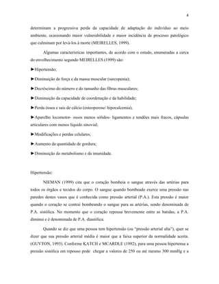 4
determinam a progressiva perda da capacidade de adaptação do indivíduo ao meio
ambiente, ocasionando maior vulnerabilidade e maior incidência de processo patológico
que culminam por levá-los à morte (MEIRELLES, 1999).
Algumas características importantes, de acordo com o estudo, enumeradas a cerca
do envelhecimento segundo MEIRELLES (1999) são:
►Hipertensão;
►Diminuição de força e da massa muscular (sarcopenia);
►Decréscimo do número e do tamanho das fibras musculares;
►Diminuição da capacidade de coordenação e da habilidade;
►Perda óssea e sais de cálcio (osteoporose/ hipocalcemia);
►Aparelho locomotor- ossos menos sólidos- ligamentos e tendões mais fracos, cápsulas
articulares com menos líquido sinovial;
►Modificações e perdas celulares;
►Aumento da quantidade de gordura;
►Diminuição do metabolismo e da imunidade.
Hipertensão:
NIEMAN (1999) cita que o coração bombeia o sangue através das artérias para
todos os órgãos e tecidos do corpo. O sangue quando bombeado exerce uma pressão nas
paredes destes vasos que é conhecida como pressão arterial (P.A.). Esta pressão é maior
quando o coração se contrai bombeando o sangue para as artérias, sendo denominada de
P.A. sistólica. No momento que o coração repousa brevemente entre as batidas, a P.A.
diminui e é denominada de P.A. diastólica.
Quando se diz que uma pessoa tem hipertensão (ou “pressão arterial alta”), quer se
dizer que sua pressão arterial média é maior que a faixa superior da normalidade aceita.
(GUYTON, 1993). Conforme KATCH e MCARDLE (1992), para uma pessoa hipertensa a
pressão sistólica em repouso pode chegar a valores de 250 ou até mesmo 300 mmHg e a
 