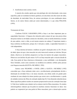 6
3. Insuficiência renal, uremia e morte.
A maioria dos estudos aponta que esta patologia não está relacionada a uma causa
específica, pode ser resultante de fatores genéticos, de uma dieta com altos teores de sódio,
da obesidade, da inatividade física, do estresse psicológico, de uma combinação destes
fatores, ou de outros fatores ainda por serem determinados, é o que relata POLLOCK
(1993).
Treinamento de força:
Conforme FLECK E KRAEMER (1999) a força é um fator importante para as
capacidades funcionais. A fraqueza dos músculos pode avançar até que uma pessoa idosa
não possa realizar as atividades comuns da vida diária, como as tarefas domésticas, levantar
de uma cadeira, varrer o chão, ou até mesmo amarrar um cadarço. É importante manter a
força conforme envelhecemos, porque ela é vital para a saúde, a capacidade funcional e a
vida independente.
A força máxima de homens e mulheres em geral é alcançada entre os 20 e 30 anos
de idade; época em que a área muscular em corte transversal costuma ser máxima, Daí por
diante, observa-se um declínio progressivo na força da maioria dos grupos musculares.
Observa-se um declínio de pelo menos 16,5% na força muscular após a terceira década de
vida. Essa perda de força relaciona-se diretamente a uma mobilidade e um desempenho
físico limitados, assim como aumentos na incidência de acidentes sofridos pelas pessoas
com fraqueza muscular (KATCH e MCARDLE, 1992).
Autores como WILMORE e COSTIL (2001) e KATCH e MCARDLE (1992)
concordam que a força realmente reduz com o envelhecimento, principalmente devido a
diminuição da atividade física e da massa muscular, esta última sendo em grande parte
resultante de uma redução da síntese protéica que ocorre com o envelhecimento e a perda
de unidades motoras das fibras de contração rápida (tipo II). Uma dimensão reduzida dessas
fibras específicas poderia resultar em aumento proporcional na área de contração lenta (tipo
I). Pode haver também uma redução real no número total de fibras musculares. Os estudos
eletromiográficos indicam que há perda de neurônios motores funcionais no idoso. Isso
poderia ser responsável por uma perda de fibras musculares, pois a desnervação acarreta
 