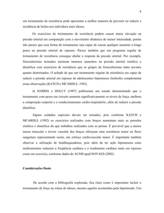 8
um treinamento de resistência pode apresentar a melhor maneira de prevenir ou reduzir a
incidência de lesões nos indivíduos mais idosos.
Os exercícios do treinamento de resistência podem causar maior elevação na
pressão arterial em comparação com o movimento dinâmico de menor intensidade, porém
não parece que essa forma de treinamento seja capaz de causar qualquer aumento a longo
prazo na pressão arterial de repouso. Parece também que um programa regular de
treinamento de resistência consegue abafar a resposta da pressão arterial. Por exemplo,
fisioculturistas treinados mostram menores aumentos na pressão arterial sistólica e
diastólica com exercícios de resistência que os grupos de fisioculturistas tanto novatos
quanto destreinados. O achado de que um treinamento regular de resistência era capaz de
reduzir a pressão arterial em repouso de adolescentes hipertensos limítrofes complementa
essas observações (KATCH e MCARDLE, 1992).
Já HARRIS e HOLLY (1987) publicaram um estudo demonstrando que o
treinamento com pesos em circuito aumenta significativamente os níveis de força, melhora
a composição corporal e o condicionamento cardio-respiratório, além de reduzir a pressão
diastólica.
Alguns cuidados especiais devem ser tomados, pois conforme KATCH e
MCARDLE (1992) os exercícios realizados com braços aumentam mais as pressões
sistólica e diastólica do que trabalhos realizados com as pernas. É provável que a menor
massa muscular e árvore vascular dos braços ofereçam uma resistência maior ao fluxo
sanguíneo representando assim, um esforço cardiovascular maior. É importante também
observar a utilização de betabloqueadores, pois além de ter ação hipotensora estes
medicamentos reduzem a freqüência cardíaca e o rendimento cardíaco tanto em repouso
como em exercício, conforme dados do ACSM apud NOVAES (2002).
Considerações finais
De acordo com a bibliografia explorada, fica claro como é importante incluir o
treinamento de força na rotina de idosos, mesmo aqueles acometidos pela hipertensão. Um
 