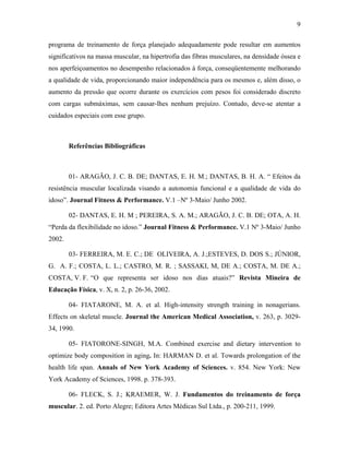 9
programa de treinamento de força planejado adequadamente pode resultar em aumentos
significativos na massa muscular, na hipertrofia das fibras musculares, na densidade óssea e
nos aperfeiçoamentos no desempenho relacionados à força, conseqüentemente melhorando
a qualidade de vida, proporcionando maior independência para os mesmos e, além disso, o
aumento da pressão que ocorre durante os exercícios com pesos foi considerado discreto
com cargas submáximas, sem causar-lhes nenhum prejuízo. Contudo, deve-se atentar a
cuidados especiais com esse grupo.
Referências Bibliográficas
01- ARAGÃO, J. C. B. DE; DANTAS, E. H. M.; DANTAS, B. H. A. “ Efeitos da
resistência muscular localizada visando a autonomia funcional e a qualidade de vida do
idoso”. Journal Fitness & Performance. V.1 –Nº 3-Maio/ Junho 2002.
02- DANTAS, E. H. M ; PEREIRA, S. A. M.; ARAGÃO, J. C. B. DE; OTA, A. H.
“Perda da flexibilidade no idoso.” Journal Fitness & Performance. V.1 Nº 3-Maio/ Junho
2002.
03- FERREIRA, M. E. C.; DE OLIVEIRA, A. J.;ESTEVES, D. DOS S.; JÚNIOR,
G. A. F.; COSTA, L. L.; CASTRO, M. R. ; SASSAKI, M, DE A.; COSTA, M. DE A.;
COSTA, V. F. “O que representa ser idoso nos dias atuais?” Revista Mineira de
Educação Física, v. X, n. 2, p. 26-36, 2002.
04- FIATARONE, M. A. et al. High-intensity strength training in nonagerians.
Effects on skeletal muscle. Journal the American Medical Association, v. 263, p. 3029-
34, 1990.
05- FIATORONE-SINGH, M.A. Combined exercise and dietary intervention to
optimize body composition in aging. In: HARMAN D. et al. Towards prolongation of the
health life span. Annals of New York Academy of Sciences. v. 854. New York: New
York Academy of Sciences, 1998. p. 378-393.
06- FLECK, S. J.; KRAEMER, W. J. Fundamentos do treinamento de força
muscular. 2. ed. Porto Alegre; Editora Artes Médicas Sul Ltda., p. 200-211, 1999.
 