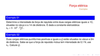 Força elétrica
Exemplos
Exemplo 01
Determine a intensidade da força de repulsão entre duas cargas elétricas iguais a 1C,
situadas no vácuo e a 1m de distância. É dada a constante eletrostática:
k0 = 9 · 109 · N·m2
C2 .
Exemplo 02
Duas cargas elétricas puntiformes positivas e iguais a Q estão situados no vácuo a 2m
de distância. Sabe-se que a força de repulsão mútua tem intensidade de 0,1 N, use
k0. Calcule Q.
 