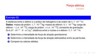 Força elétrica
Exemplos
Exemplo 03
A distância entre o elétron e o próton de hidrogênio é da ordem de 5, 3 · 10−11m.
Dados: massa do próton: 1, 7 · 10−27kg; massa do elétron: 9, 1 · 10−31kg; carga do
elétron: −1, 6 · 10−19C; carga do próton: +1, 6 · 10−19C; constante de gravitação:
G=6, 67 · 10−11 · N · m2/kg2; distância entre o núcleo e o elétron: 5, 3 · 10−11m.
1 Determine a intensidade da força de atração gravitacional.
2 Determine a intensidade da força de atração eletrostática entre as partículas.
3 Compare os valores obtidos.
 