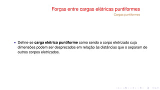 Forças entre cargas elétricas puntiformes
Cargas puntiformes
∙ Deﬁne-se carga elétrica puntiforme como sendo o corpo eletrizado cuja
dimensões podem ser desprezados em relação às distâncias que o separam de
outros corpos eletrizados.
 