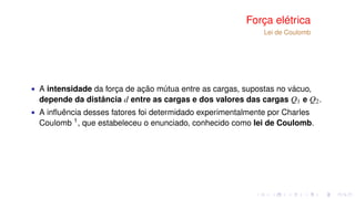 Força elétrica
Lei de Coulomb
∙ A intensidade da força de ação mútua entre as cargas, supostas no vácuo,
depende da distância d entre as cargas e dos valores das cargas Q1 e Q2.
∙ A inﬂuência desses fatores foi determidado experimentalmente por Charles
Coulomb 1
, que estabeleceu o enunciado, conhecido como lei de Coulomb.
 