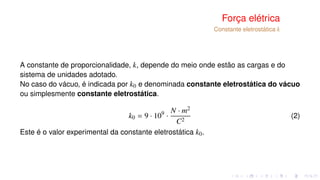 Força elétrica
Constante eletrostática k
A constante de proporcionalidade, k, depende do meio onde estão as cargas e do
sistema de unidades adotado.
No caso do vácuo, é indicada por k0 e denominada constante eletrostática do vácuo
ou simplesmente constante eletrostática.
k0 = 9 · 109
·
N · m2
C2
(2)
Este é o valor experimental da constante eletrostática k0.
 