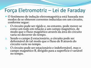Força Eletromotriz – Lei de Faraday
 O fenômeno de indução eletromagnética está baseada nos
modos de se obterem correntes induzidas em um circuito,
conforme segue:
1. O circuito pode ser rígido e, no entanto, pode mover-se
como um todo em relação a um campo magnético, de
modo que o fluxo magnético através da área do circuito
varia no decorrer do tempo.
2. Sendo o campo  estacionário, o circuito pode ser
deformável de tal modo que o fluxo de B através do
circuito varie no tempo.
3. O circuito pode ser estacionário e indeformável, mas o
campo magnético B, dirigido para a superfície é variável
no tempo.
 